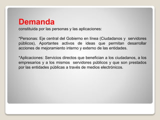 Demanda
constituida por las personas y las aplicaciones:
*Personas: Eje central del Gobierno en línea (Ciudadanos y servidores
públicos), Aportantes activos de ideas que permitan desarrollar
acciones de mejoramiento interno y externo de las entidades.
*Aplicaciones: Servicios directos que benefician a los ciudadanos, a los
empresarios y a los mismos servidores públicos y que son prestados
por las entidades públicas a través de medios electrónicos.
 