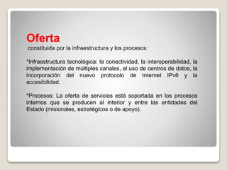 Oferta
constituida por la infraestructura y los procesos:
*Infraestructura tecnológica: la conectividad, la interoperabilidad, la
implementación de múltiples canales, el uso de centros de datos, la
incorporación del nuevo protocolo de Internet IPv6 y la
accesibilidad.
*Procesos: La oferta de servicios está soportada en los procesos
internos que se producen al interior y entre las entidades del
Estado (misionales, estratégicos o de apoyo).
 