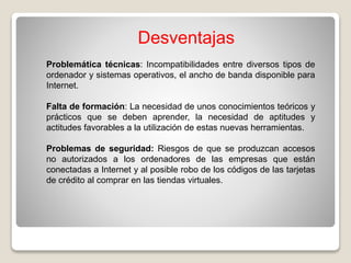 Desventajas
Problemática técnicas: Incompatibilidades entre diversos tipos de
ordenador y sistemas operativos, el ancho de banda disponible para
Internet.
Falta de formación: La necesidad de unos conocimientos teóricos y
prácticos que se deben aprender, la necesidad de aptitudes y
actitudes favorables a la utilización de estas nuevas herramientas.
Problemas de seguridad: Riesgos de que se produzcan accesos
no autorizados a los ordenadores de las empresas que están
conectadas a Internet y al posible robo de los códigos de las tarjetas
de crédito al comprar en las tiendas virtuales.
 
