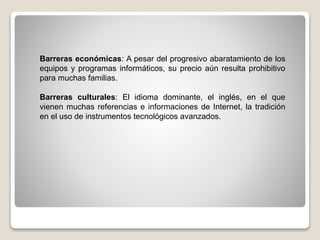 Barreras económicas: A pesar del progresivo abaratamiento de los
equipos y programas informáticos, su precio aún resulta prohibitivo
para muchas familias.
Barreras culturales: El idioma dominante, el inglés, en el que
vienen muchas referencias e informaciones de Internet, la tradición
en el uso de instrumentos tecnológicos avanzados.
 