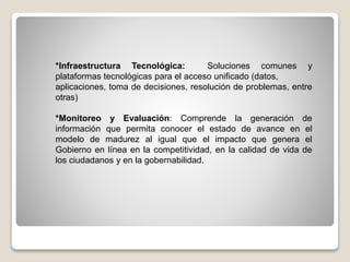 *Infraestructura Tecnológica: Soluciones comunes y
plataformas tecnológicas para el acceso unificado (datos,
aplicaciones, toma de decisiones, resolución de problemas, entre
otras)
*Monitoreo y Evaluación: Comprende la generación de
información que permita conocer el estado de avance en el
modelo de madurez al igual que el impacto que genera el
Gobierno en línea en la competitividad, en la calidad de vida de
los ciudadanos y en la gobernabilidad.
 