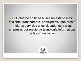  El Gobierno en línea busca un estado más
eficiente, transparente, participativo, que preste
mejores servicios a los ciudadanos y a las
empresas por medio de tecnología informáticas
de la cumunicación
 