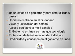 Rige un estado de gobierno y para esto utilizan 6
pasos:
• Gobierno centrado en el ciudadano
• Vicion y unificación del estado
• Acceso equitativo a multi-canales
• El Gobierno en linea es mas que tecnología
• Protección de la información del individuo
• Credibilidad y confianza en el gobierno en linea
 