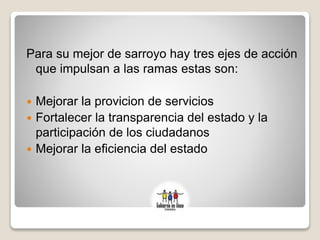 Para su mejor de sarroyo hay tres ejes de acción
que impulsan a las ramas estas son:
 Mejorar la provicion de servicios
 Fortalecer la transparencia del estado y la
participación de los ciudadanos
 Mejorar la eficiencia del estado
 