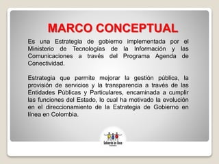 MARCO CONCEPTUAL
Es una Estrategia de gobierno implementada por el
Ministerio de Tecnologías de la Información y las
Comunicaciones a través del Programa Agenda de
Conectividad.
Estrategia que permite mejorar la gestión pública, la
provisión de servicios y la transparencia a través de las
Entidades Públicas y Particulares, encaminada a cumplir
las funciones del Estado, lo cual ha motivado la evolución
en el direccionamiento de la Estrategia de Gobierno en
línea en Colombia.
 