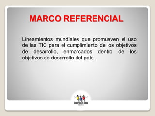 MARCO REFERENCIAL
Lineamientos mundiales que promueven el uso
de las TIC para el cumplimiento de los objetivos
de desarrollo, enmarcados dentro de los
objetivos de desarrollo del país.
 