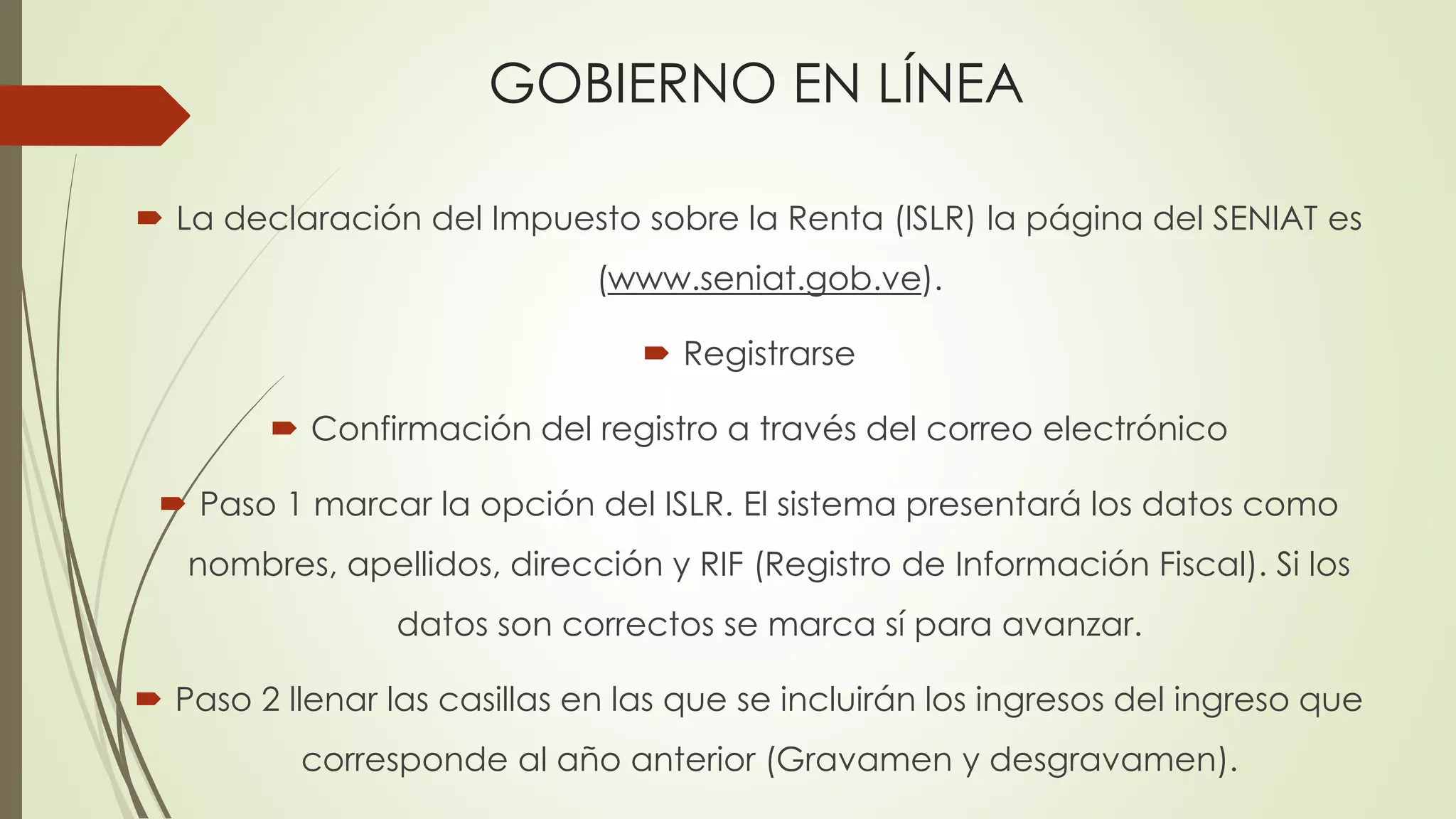 GOBIERNO EN LÍNEA
 La declaración del Impuesto sobre la Renta (ISLR) la página del SENIAT es
(www.seniat.gob.ve).
 Registrarse
 Confirmación del registro a través del correo electrónico
 Paso 1 marcar la opción del ISLR. El sistema presentará los datos como
nombres, apellidos, dirección y RIF (Registro de Información Fiscal). Si los
datos son correctos se marca sí para avanzar.
 Paso 2 llenar las casillas en las que se incluirán los ingresos del ingreso que
corresponde al año anterior (Gravamen y desgravamen).
 