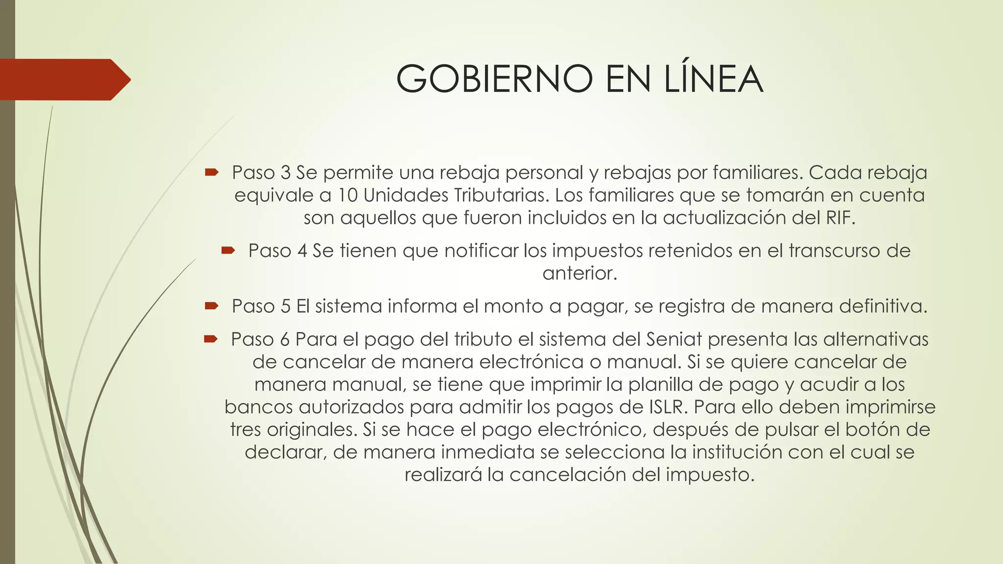 GOBIERNO EN LÍNEA
 Paso 3 Se permite una rebaja personal y rebajas por familiares. Cada rebaja
equivale a 10 Unidades Tributarias. Los familiares que se tomarán en cuenta
son aquellos que fueron incluidos en la actualización del RIF.
 Paso 4 Se tienen que notificar los impuestos retenidos en el transcurso de
anterior.
 Paso 5 El sistema informa el monto a pagar, se registra de manera definitiva.
 Paso 6 Para el pago del tributo el sistema del Seniat presenta las alternativas
de cancelar de manera electrónica o manual. Si se quiere cancelar de
manera manual, se tiene que imprimir la planilla de pago y acudir a los
bancos autorizados para admitir los pagos de ISLR. Para ello deben imprimirse
tres originales. Si se hace el pago electrónico, después de pulsar el botón de
declarar, de manera inmediata se selecciona la institución con el cual se
realizará la cancelación del impuesto.
 