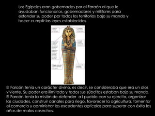 Los Egipcios eran gobernados por el Faraón al que le ayudaban funcionarios, gobernadores y militares para extender su poder por todos los territorios bajo su mando y hacer cumplir las leyes establecidas.El Faraón tenía un carácter divino, es decir, se consideraba que era un dios viviente. Su poder era ilimitado y todos sus súbditos estaban bajo su mando. El Faraón tenía la misión de defender  a l pueblo con su ejercito, organizar las ciudades, construir canales para riego, favorecer la agricultura, fomentar el comercio y administrar los excedentes agrícolas para superar con éxito los años de malas cosechas.