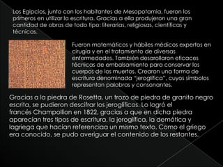 Los Egipcios, junto con los habitantes de Mesopotamia, fueron los primeros en utilizar la escritura. Gracias a ella produjeron una gran cantidad de obras de todo tipo: literarias, religiosas, científicas y técnicas.Fueron matemáticos y hábiles médicos expertos en cirugía y en el tratamiento de diversas enfermedades. También desarollaron eficaces técnicas de embalsamiento para conservar los cuerpos de los muertos. Crearon una forma de escritura denominada “jeroglífica”, cuyos símbolos representan palabras y consonantes.Gracias a la piedra de Rosetta, un trozo de piedra de granito negro escrita, se pudieron descifrar los jeroglíficos. Lo logró el francés Champollion en 1822, gracias a que en dicha piedra aparecían tres tipos de escritura, la jeroglífica, la demótica y lagriega que hacían referenciaa un mismo texto. Como el griego era conocido, se pudo averiguar el contenido de los restantes.