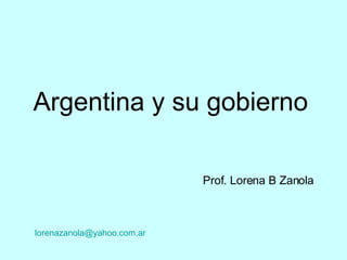 Argentina y su gobierno Prof. Lorena B Zanola   lorenazanola @ yahoo .com. ar 