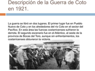 Descripción de la Guerra de Coto
en 1921.
La guerra se libró en dos lugares. El primer lugar fue en Pueblo
Nuevo de Coto y en los alrededores del río Coto en el sector del
Pacífico. En esta área las fuerzas costarricenses sufrieron la
derrota. El segundo escenario fue en el Atlántico, al oeste de la
provincia de Bocas del Toro, aunque sin enfrentamientos, los
costarricenses obtuvieron la victoria.
 