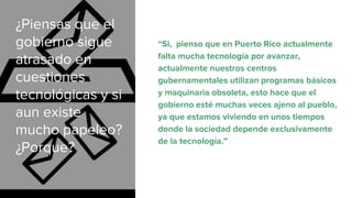 ¿Piensas que el
gobierno sigue
atrasado en
cuestiones
tecnológicas y si
aun existe
mucho papeleo?
¿Porque?
“Si, pienso que en Puerto Rico actualmente
falta mucha tecnología por avanzar,
actualmente nuestros centros
gubernamentales utilizan programas básicos
y maquinaria obsoleta, esto hace que el
gobierno esté muchas veces ajeno al pueblo,
ya que estamos viviendo en unos tiempos
donde la sociedad depende exclusivamente
de la tecnología.”
 