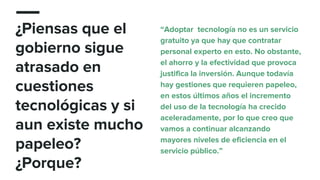 ¿Piensas que el
gobierno sigue
atrasado en
cuestiones
tecnológicas y si
aun existe mucho
papeleo?
¿Porque?
“Adoptar tecnología no es un servicio
gratuito ya que hay que contratar
personal experto en esto. No obstante,
el ahorro y la efectividad que provoca
justifica la inversión. Aunque todavía
hay gestiones que requieren papeleo,
en estos últimos años el incremento
del uso de la tecnología ha crecido
aceleradamente, por lo que creo que
vamos a continuar alcanzando
mayores niveles de eficiencia en el
servicio público.”
 