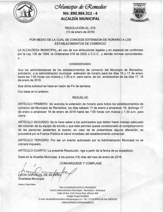 CÍA CAR AL DE SIL
Icaldesa Municipal
COMUNÍQUESE Y CÚMPLASE
/1/Cunicipio de anne(bal
Nit: 890.984.312 - 4
ALCALDÍA MUNICIPAL
RESOLUCIÓN AL- 015
(15 de enero de 2016)
POR MEDIO DE LA CUAL SE CONCEDE EXTENSION DE HORARIO A LOS
ESTABLECIMIENTOS DE COMERCIO
LA ALCALDESA MUNICIPAL, en uso de sus atribuciones legales y en especial las conferidas
por la Ley 136 de 1994, la Ordenanza 018 de 2002 o C.C.C., y demás normas concordantes,
y...
CONSIDERANDO:
Que los administradores de los establecimientos de comercio del Municipio de Remedios,
solicitaron, a la administración municipal extensión de horario para los días 16 y 17 de enero
hasta las 1:00 horas con música y 1:30 a.m. para cierre, de los amaneceres de los días 17, 18
de enero de 2016.
Que dicha solicitud se hace en razón de Fin de semana.
Con base en lo anterior,
RESUELVE:
ARTÍCULO PRIMERO: Se autoriza la extensión de horario para todos los establecimientos de
comercio del Municipio de Remedios, los días sábado 17 de enero a amanecer 18, domingo 17
de enero a amanecer 18 de enero de 2016 hasta las 1:00 horas con música y 1:30 a.m. para
cierre.
ARTÍCULO SEGUNDO: Se le hace saber a los autorizados que deben hacer manejo adecuado
del volumen de su equipo de sonido y que este permiso queda condicionado al comportamiento
de las personas asistentes al evento; en caso tal de presentarse alguna alteración, se
procederá por la Fuerza Pública el cierre inmediato del establecimiento comercial.
ARTÍCULO TERCERO: Por ser un evento autorizado por la Administración Municipal no se
cobrará impuesto.
ARTÍCULO CUARTO: La presente Resolución, rige a partir de la fecha de su expedición.
Dada en la Alcaldía Municipal, a los quince (15) días del mes de enero de 2016.
Elaboró: Diana Mesa
"EN LA DIGNIDAD ESTÁ EL PROGRESO"
Centro Administrativo Municipal — Remedios — Antioquía
Calle 10 Nro. 9-62 Tercer Piso, Oficina 308
Código Postal 0528820
E-mail: alcaldia@remedios-antioquia.gov.co — Tel.: 57 (4) 8303130 Fax: 8303159
www.remedios-antioquia.gov.co
 