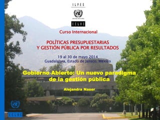 Curso Internacional
POLÍTICAS PRESUPUESTARIAS
Y GESTIÓN PÚBLICA POR RESULTADOS
19 al 30 de mayo 2014
Guadalajara, Estado de Jalisco, México
Gobierno Abierto: Un nuevo paradigma
de la gestión pública
Alejandra Naser
 