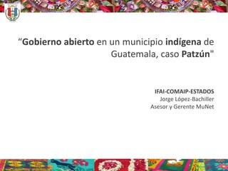“Gobierno abierto en un municipio indígena de
Guatemala, caso Patzún"
IFAI-COMAIP-ESTADOS
Jorge López-Bachiller
Asesor y Gerente MuNet
 
