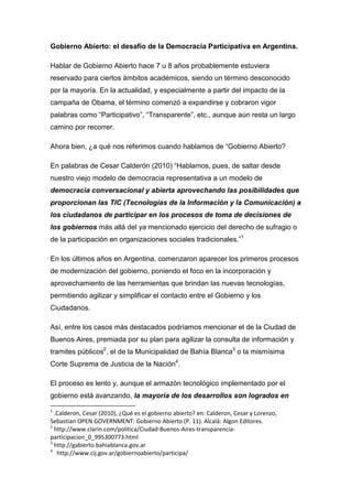 Gobierno Abierto: el desafío de la Democracia Participativa en Argentina.
Hablar de Gobierno Abierto hace 7 u 8 años probablemente estuviera
reservado para ciertos ámbitos académicos, siendo un término desconocido
por la mayoría. En la actualidad, y especialmente a partir del impacto de la
campaña de Obama, el término comenzó a expandirse y cobraron vigor
palabras como “Participativo”, “Transparente”, etc., aunque aún resta un largo
camino por recorrer.
Ahora bien, ¿a qué nos referimos cuando hablamos de “Gobierno Abierto?
En palabras de Cesar Calderón (2010) “Hablamos, pues, de saltar desde
nuestro viejo modelo de democracia representativa a un modelo de
democracia conversacional y abierta aprovechando las posibilidades que
proporcionan las TIC (Tecnologías de la Información y la Comunicación) a
los ciudadanos de participar en los procesos de toma de decisiones de
los gobiernos más allá del ya mencionado ejercicio del derecho de sufragio o
de la participación en organizaciones sociales tradicionales.”1
En los últimos años en Argentina, comenzaron aparecer los primeros procesos
de modernización del gobierno, poniendo el foco en la incorporación y
aprovechamiento de las herramientas que brindan las nuevas tecnologías,
permitiendo agilizar y simplificar el contacto entre el Gobierno y los
Ciudadanos.
Así, entre los casos más destacados podríamos mencionar el de la Ciudad de
Buenos Aires, premiada por su plan para agilizar la consulta de información y
tramites públicos2
, el de la Municipalidad de Bahía Blanca3
o la mismísima
Corte Suprema de Justicia de la Nación4
.
El proceso es lento y, aunque el armazón tecnológico implementado por el
gobierno está avanzando, la mayoría de los desarrollos son logrados en
1
.Calderon, Cesar (2010), ¿Qué es el gobierno abierto? en: Calderon, Cesar y Lorenzo,
Sebastian OPEN GOVERNMENT: Gobierno Abierto (P. 11). Alcalá: Algon Editores.
2
http://www.clarin.com/politica/Ciudad-Buenos-Aires-transparencia-
participacion_0_995300773.html
3
http://gabierto.bahiablanca.gov.ar
4
http://www.cij.gov.ar/gobiernoabierto/participa/
 