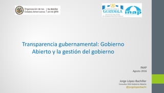 Jorge López-Bachiller
Consultor OEA Gobierno Abierto
@jorgelopezbachi
Transparencia gubernamental: Gobierno
Abierto y la gestión del gobierno
INAP
Agosto 2016
 