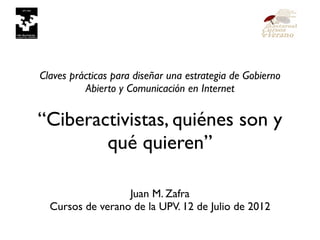 Claves prácticas para diseñar una estrategia de Gobierno
                               Abierto y Comunicación en Internet


                    “Ciberactivistas, quiénes son y
                            qué quieren”

                                           Juan M. Zafra
                           Cursos de verano de la UPV. 12 de Julio de 2012


miércoles 18 de julio de 2012
 