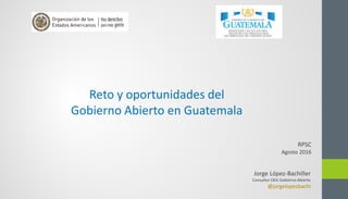 Jorge López-Bachiller
Consultor OEA Gobierno Abierto
@jorgelopezbachi
Reto y oportunidades del
Gobierno Abierto en Guatemala
RPSC
Agosto 2016
 