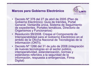Marcos para Gobierno Electrónico
• Decreto Nº 378 del 27 de abril de 2005 (Plan de
Gobierno Electrónico: Guía de trámites, Portal
General, Ventanilla única, Sistema de Seguimiento
de expedientes, Portales temáticos, Directorio de
Organismos y Funcionarios)
• Resolución 99/2008. Crease el Componente de• Resolución 99/2008. Crease el Componente de
Interoperabilidad para el Gobierno Electrónico en el
ámbito de la Oficina Nacional de Tecnologías de la
Información (ONTI).
• Decreto Nº 1266 del 31 de julio de 2008 (integración
de nuevas tecnologías en el sector público,
interoperatividad, estandarización, normas y
estándares referidos a la seguridad de la
información, respuesta a emergencias, Firma
Digital)
 