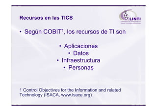 Recursos en las TICS
• Según COBIT1, los recursos de TI son
• Aplicaciones
• Datos• Datos
• Infraestructura
• Personas
1 Control Objectives for the Information and related
Technology (ISACA, www.isaca.org)
 