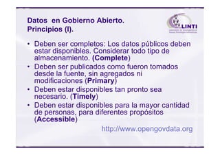 Datos en Gobierno Abierto.
Principios (I).
• Deben ser completos: Los datos públicos deben
estar disponibles. Considerar todo tipo de
almacenamiento. (Complete)
• Deben ser publicados como fueron tomados
desde la fuente, sin agregados ni
modificaciones (Primary)
desde la fuente, sin agregados ni
modificaciones (Primary)
• Deben estar disponibles tan pronto sea
necesario. (Timely)
• Deben estar disponibles para la mayor cantidad
de personas, para diferentes propósitos
(Accessible)
http://www.opengovdata.org
 