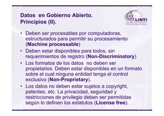 Datos en Gobierno Abierto.
Principios (II).
• Deben ser procesables por computadoras,
estructurados para permitir su procesamiento
(Machine processable)
• Deben estar disponibles para todos, sin
requerimientos de registro (Non-Discriminatory)requerimientos de registro (Non-Discriminatory)
• Los formatos de los datos no deben ser
propietarios. Deben estar disponibles en un formato
sobre el cual ninguna entidad tenga el control
exclusivo (Non-Proprietary).
• Los datos no deben estar sujetos a copyright,
patentes, etc. La privacidad, seguridad y
restricciones de privilegio deben ser permitidas
según lo definen los estatutos (License free).
 