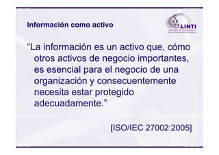 Información como activo
“La información es un activo que, cómo
otros activos de negocio importantes,
es esencial para el negocio de una
organización y consecuentementeorganización y consecuentemente
necesita estar protegido
adecuadamente.”
[ISO/IEC 27002:2005]
 