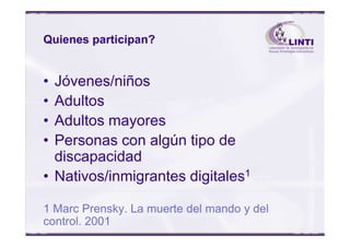 Quienes participan?
• Jóvenes/niños
• Adultos
• Adultos mayores• Adultos mayores
• Personas con algún tipo de
discapacidad
• Nativos/inmigrantes digitales1
1 Marc Prensky. La muerte del mando y del
control. 2001
 