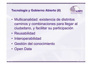 Tecnología y Gobierno Abierto (II)
• Multicanalidad: existencia de distintos
caminos y combinaciones para llegar al
ciudadano, y facilitar su participación
• Reusabilidad• Reusabilidad
• Interoperabilidad
• Gestión del conocimiento
• Open Data
 