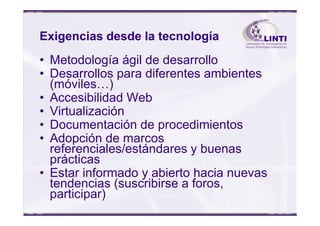 Exigencias desde la tecnología
• Metodología ágil de desarrollo
• Desarrollos para diferentes ambientes
(móviles…)
• Accesibilidad Web
• Virtualización• Virtualización
• Documentación de procedimientos
• Adopción de marcos
referenciales/estándares y buenas
prácticas
• Estar informado y abierto hacia nuevas
tendencias (suscribirse a foros,
participar)
 