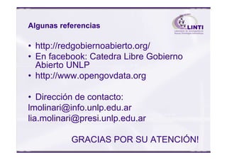 Algunas referencias
• http://redgobiernoabierto.org/
• En facebook: Catedra Libre Gobierno
Abierto UNLP
• http://www.opengovdata.org• http://www.opengovdata.org
• Dirección de contacto:
lmolinari@info.unlp.edu.ar
lia.molinari@presi.unlp.edu.ar
GRACIAS POR SU ATENCIÓN!
 
