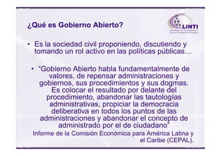¿Qué es Gobierno Abierto?
• Es la sociedad civil proponiendo, discutiendo y
tomando un rol activo en las políticas públicas…
• “Gobierno Abierto habla fundamentalmente de
valores, de repensar administraciones yvalores, de repensar administraciones y
gobiernos, sus procedimientos y sus dogmas.
Es colocar el resultado por delante del
procedimiento, abandonar las tautologías
administrativas, propiciar la democracia
deliberativa en todos los puntos de las
administraciones y abandonar el concepto de
administrado por el de ciudadano”
Informe de la Comisión Económica para América Latina y
el Caribe (CEPAL).
 