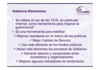 Gobierno Electrónico
• Se refiere al uso de las TICS, en particular
Internet, como herramienta para mejorar la
gobernanza”
• Es una herramienta para habilitar:
Mejores resultados en el marco de las políticasMejores resultados en el marco de las políticas
Mejor Calidad de Servicio
Uso más eficiente de los fondos públicos
Hacer más eficientes los procesos de Gobierno
Generar relación y compromiso entre
ciudadanos y organizaciones
Mejorar algunos indicadores de rendimiento
 
