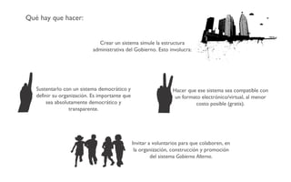 Qué hay que hacer: Crear un sistema simule la estructura administrativa del Gobierno. Esto involucra: Sustentarlo con un sistema democrático y definir su organización. Es importante que sea absolutamente democrático y transparente. Invitar a voluntarios para que colaboren, en la organización, construcción y promoción del sistema  Gobierno Alterno . Hacer que ese sistema sea compatible con un formato electrónico/virtual, al menor costo posible (gratis). 