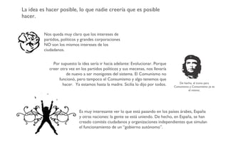 La idea es hacer posible, lo que nadie creería que es posible hacer. Nos queda muy claro que los intereses de partidos, políticos y grandes corporaciones NO son los mismos intereses de los ciudadanos. Por supuesto la idea sería ir hacia adelante: Evolucionar. Porque creer otra vez en los partidos políticos y sus mecenas, nos llevaría de nuevo a ser monigotes del sistema. El Comunismo no funcionó, pero tampoco el Consumismo y algo tenemos que hacer.  Ya estamos hasta la madre. Sicilia lo dijo por todos. Es muy interesante ver lo que está pasando en los países árabes, España y otras naciones: la gente se está uniendo. De hecho, en España, se han creado comités ciudadanos y organizaciones independientes que simulan el funcionamiento de un “gobierno autónomo”. De hecho, el ícono para Comunismo y Consumismo ya es el mismo. 