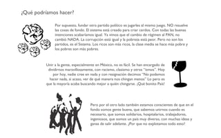 ¿Qué podríamos hacer? Por supuesto, fundar otro partido político es jugarles al mismo juego. NO resuelve las cosas de fondo. El sistema está creado para criar cerdos. Con todas las buenas intenciones acabaríamos igual. Ya vimos que el cambio de régimen al PAN, no cambió NADA. La corrupción está igual y la pobreza está peor. Pero no son los partidos, es el Sistema. Los ricos son más ricos, la clase media se hace más pobre y los pobres son más pobres. Unir a la gente, especialmente en México, no es fácil. Se han encargado de dividirnos maravillosamente, con racismo, clasismo y otros “ismos”. Hoy por hoy, nadie cree en nada y con resignación decimos “No podemos hacer nada, si acaso, ver de qué manera nos chingan menos” Lo pero es que la mayoría acaba buscando mejor a quién chingarse. ¡Qué bonito País! Pero por el otro lado también estamos conscientes de que en el fondo somos gente buena, que sabemos unirnos cuando es necesario, que somos solidarios, hospitalarios, trabajadores, ingeniosos, que somos un país muy diverso, con muchas ideas y ganas de salir adelante. ¿Por que no explotamos todo esto? 