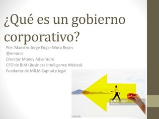 ¿Qué es un gobierno
corporativo?
Por: Maestro Jorge Edgar Mora Reyes
@emorar
Director Money Adventure
CFO de BIM (Business Intelligence México)
Fundador de M&M Capital y legal
 