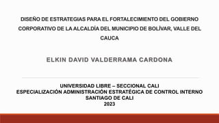DISEÑO DE ESTRATEGIAS PARA EL FORTALECIMIENTO DEL GOBIERNO
CORPORATIVO DE LA ALCALDÍA DEL MUNICIPIO DE BOLÍVAR, VALLE DEL
CAUCA
ELKIN DAVID VALDERRAMA CARDONA
UNIVERSIDAD LIBRE – SECCIONAL CALI
ESPECIALIZACIÓN ADMINISTRACIÓN ESTRATÉGICA DE CONTROL INTERNO
SANTIAGO DE CALI
2023
 