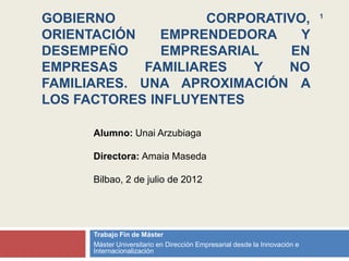 GOBIERNO            CORPORATIVO,                                            1


ORIENTACIÓN    EMPRENDEDORA    Y
DESEMPEÑO      EMPRESARIAL   EN
EMPRESAS    FAMILIARES   Y   NO
FAMILIARES. UNA APROXIMACIÓN A
LOS FACTORES INFLUYENTES

      Alumno: Unai Arzubiaga

      Directora: Amaia Maseda

      Bilbao, 2 de julio de 2012




      Trabajo Fin de Máster
      Máster Universitario en Dirección Empresarial desde la Innovación e
      Internacionalización
 
