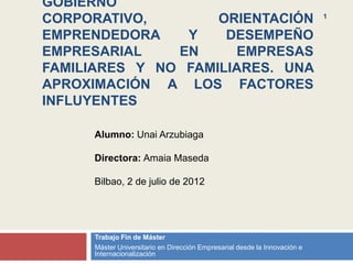 GOBIERNO
CORPORATIVO,        ORIENTACIÓN                                            1


EMPRENDEDORA    Y    DESEMPEÑO
EMPRESARIAL    EN     EMPRESAS
FAMILIARES Y NO FAMILIARES. UNA
APROXIMACIÓN A LOS FACTORES
INFLUYENTES

     Alumno: Unai Arzubiaga

     Directora: Amaia Maseda

     Bilbao, 2 de julio de 2012




     Trabajo Fin de Máster
     Máster Universitario en Dirección Empresarial desde la Innovación e
     Internacionalización
 