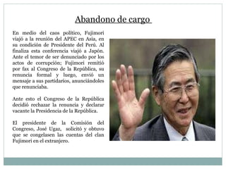 Abandono de cargo  En medio del caos político, Fujimori viajó a la reunión del APEC en Asia, en su condición de Presidente del Perú. Al finaliza esta conferencia viajó a Japón. Ante el temor de ser denunciado por los actos de corrupción; Fujimori remitió por fax al Congreso de la República, su renuncia formal y luego, envió un mensaje a sus partidarios, anunciándoles que renunciaba. Ante esto el Congreso de la República decidió rechazar la renuncia y declarar vacante la Presidencia de la República. El presidente de la Comisión del Congreso, José Ugaz,  solicitó y obtuvo que se congelasen las cuentas del clan Fujimori en el extranjero. 