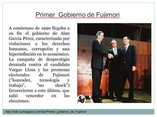 A comienzos de 1990 llegaba a su fin el gobierno de Alan García Pérez, caracterizado por violaciones a los derechos humanos, corrupción y una hiperinflación en lo económico.  La campaña de desprestigio desatada contra el candidato Vargas Llosa y las promesas electorales de Fujimori ("honradez, tecnología y trabajo", "no shock") favorecieron a este último, que salió vencedor en las elecciones.  http://wiki.sumaqperu.com/es/Primer_gobierno_de_Fujimori 