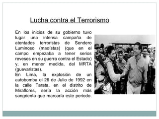 Lucha contra el Terrorismo En los inicios de su gobierno tuvo lugar una intensa campaña de atentados terroristas de Sendero Luminoso (maoístas) (que en el campo empezaba a tener serios reveses en su guerra contra el Estado) y, en menor medida, del MRTA (guevaristas). En Lima, la explosión de un autobomba el 26 de Julio de 1992 en la calle Tarata, en el distrito de Miraflores, sería la acción más sangrienta que marcaría este periodo. 