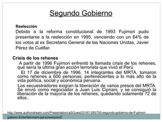 Segundo Gobierno   Crisis de los rehenes A partir de 1996 Fujimori enfrentó la llamada crisis de los rehenes, que sería la última gran acción terrorista que vivió el Perú El 17 de diciembre de 1996, 14 integrantes del MRTA, tomaron como rehenes a 600 personas, pertenecientes a lo más alto de la vida política, social y económica peruana. Los secuestradores exigían la liberación de varios presos del MRTA. Se envió como negociador a Juan Luis Cipriani, y se consiguió la liberación de la mayoría de los rehenes, quedando solamente 72 de ellos.. http://www.authorstream.com/Presentation/aSGuest33187-285750-segundo-gobierno-de-Fujimori-gobiern-Entertainment-ppt-powerpoint / Reelección Debido a la reforma constitucional de 1993 Fujimori pudo presentarse a la reelección en 1995, venciendo con un 64% de los votos al ex Secretario General de las Naciones Unidas, Javier Pérez de Cuéllar. 