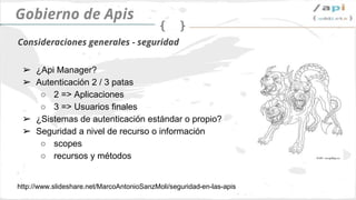API Governance
➢ Api Manager?
➢ Authentication 2 / 3
○ 2 => aplicaciones
○ 3 => usuarios finales
➢ ¿Sistema de autenticación propietario o
utilizamos un estándar?
➢ Seguridad, ¿qué controlamos?
○ scopes
○ Resources and methods
Seguridad
 