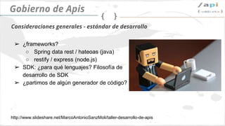 API Governance
➢ frameworks?
➢ Spring data rest / hateoas (java)
➢ restify / express (node.js)
➢ SDK: ¿Para qué lenguajes? Filosofía de SDK
➢ ¿Utilizamos un generador automático?
Estandarizando el desarrollo
http://www.slideshare.net/MarcoAntonioSanzMoli/taller-desarrollo-de-apis
 