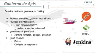 API Governance
➢ Tests integrados
○ ¿Desarrollas tus propios tests?
○ ¿Usas herramientas externas?
➢ ¿Automatizamos la ejecución?
○ Jenkins / jmeter / soapui / postman
➢ ¿Qué puedo probar?
○ Data
○ Http code response
Testing
 